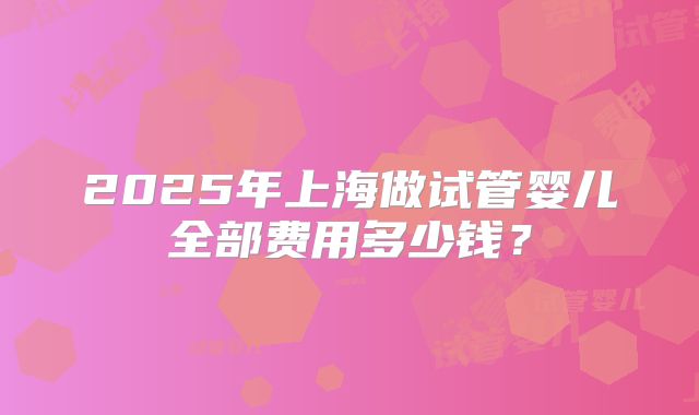 2025年上海做试管婴儿全部费用多少钱？