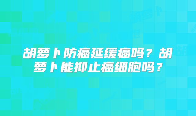 胡萝卜防癌延缓癌吗？胡萝卜能抑止癌细胞吗？
