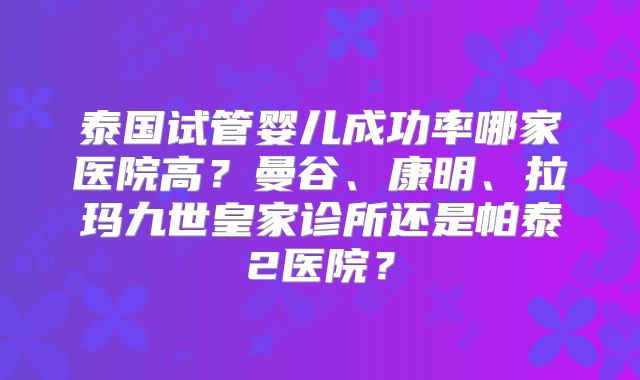 泰国试管婴儿成功率哪家医院高？曼谷、康明、拉玛九世皇家诊所还是帕泰2医院？