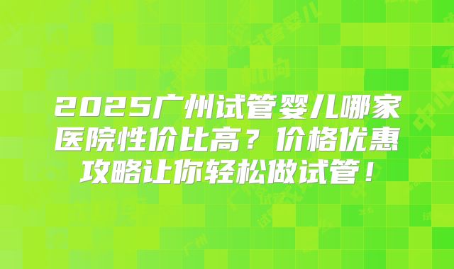 2025广州试管婴儿哪家医院性价比高？价格优惠攻略让你轻松做试管！