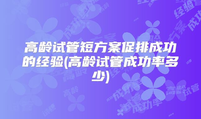高龄试管短方案促排成功的经验(高龄试管成功率多少)