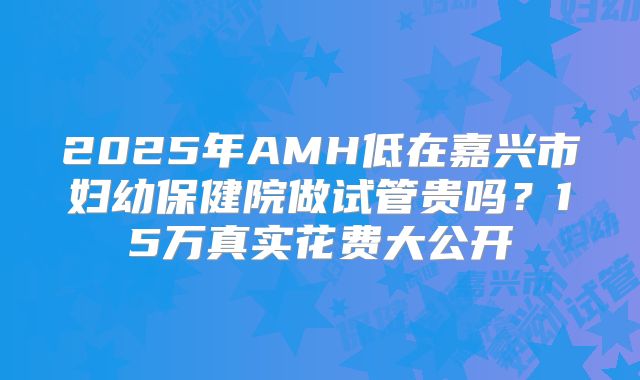 2025年AMH低在嘉兴市妇幼保健院做试管贵吗?15万真实花费大公开
