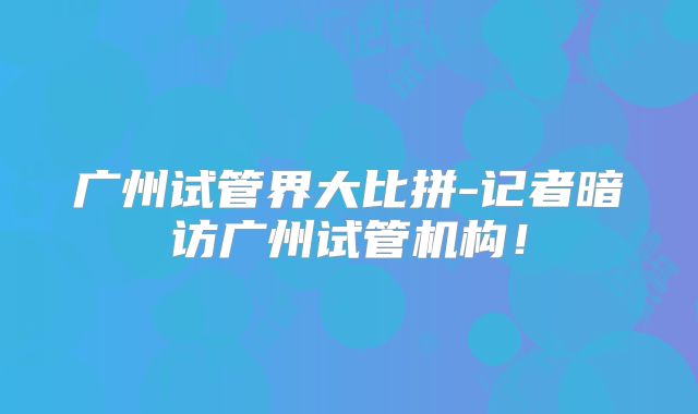 广州试管界大比拼-记者暗访广州试管机构!