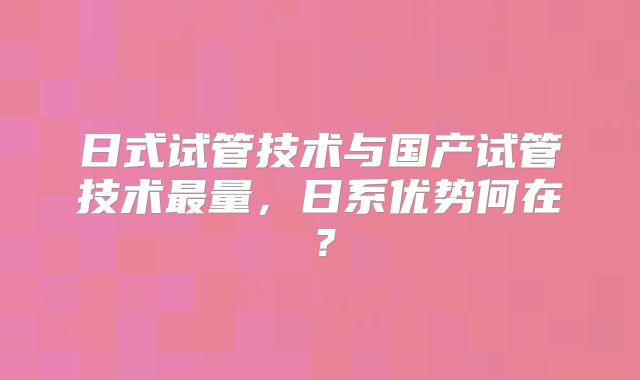 日式试管技术与国产试管技术最量，日系优势何在？