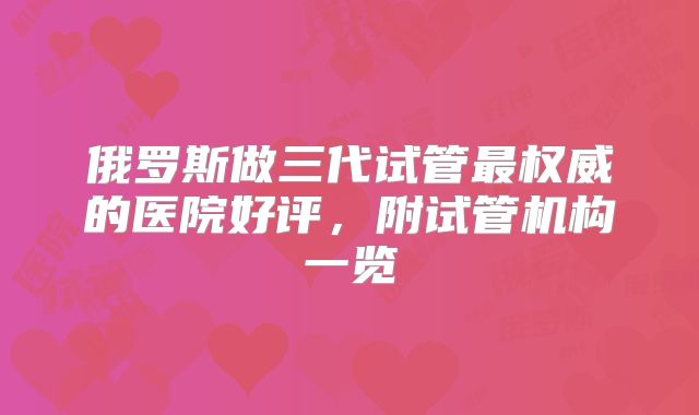 俄罗斯做三代试管最权威的医院好评，附试管机构一览
