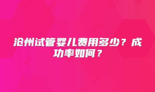 沧州试管婴儿费用多少？成功率如何？