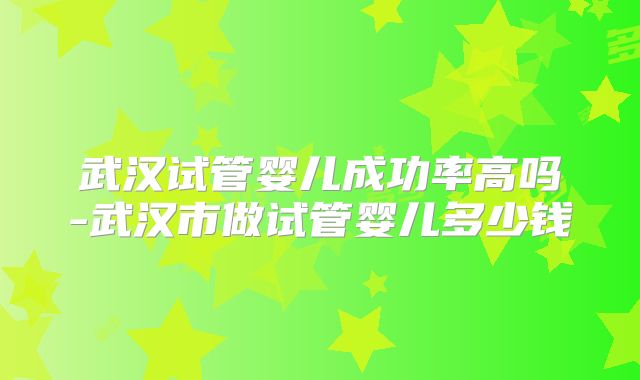 武汉试管婴儿成功率高吗-武汉市做试管婴儿多少钱
