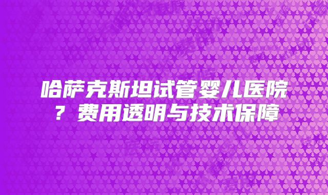 哈萨克斯坦试管婴儿医院？费用透明与技术保障