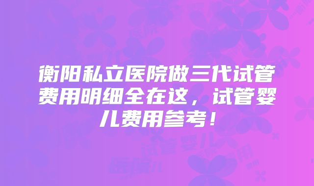 衡阳私立医院做三代试管费用明细全在这，试管婴儿费用参考！