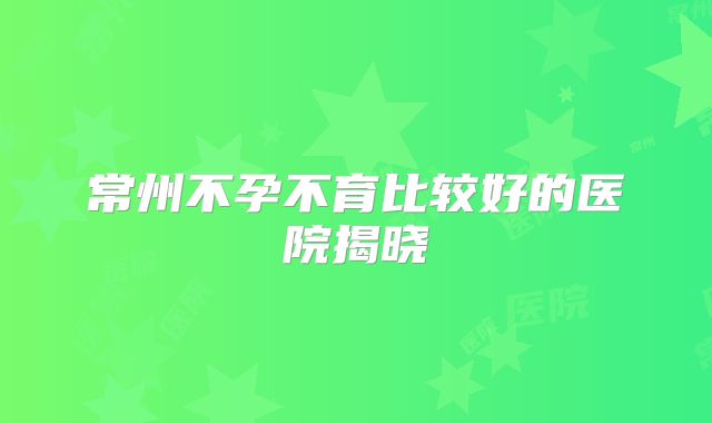 常州不孕不育比较好的医院揭晓