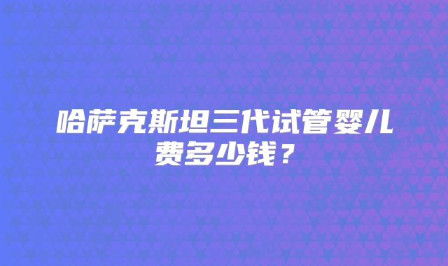 哈萨克斯坦三代试管婴儿费多少钱？