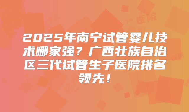 2025年南宁试管婴儿技术哪家强？广西壮族自治区三代试管生子医院排名领先！