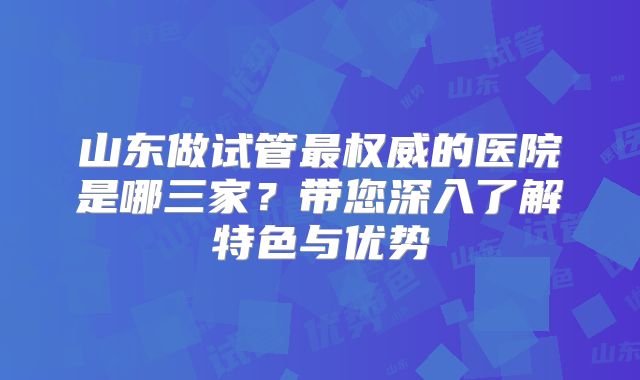 山东做试管最权威的医院是哪三家？带您深入了解特色与优势