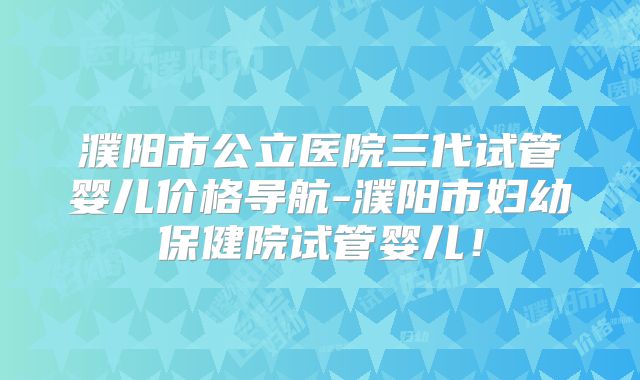 濮阳市公立医院三代试管婴儿价格导航-濮阳市妇幼保健院试管婴儿！