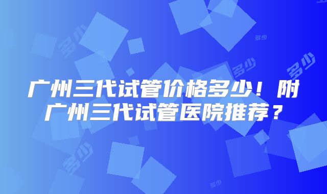 广州三代试管价格多少！附广州三代试管医院推荐？