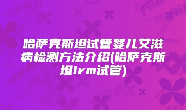 哈萨克斯坦试管婴儿艾滋病检测方法介绍(哈萨克斯坦irm试管)