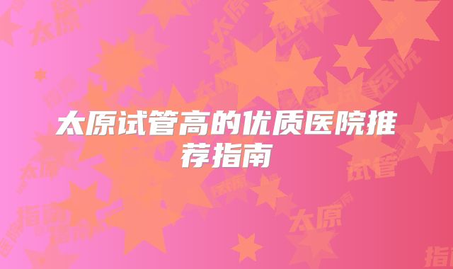 太原试管高的优质医院推荐指南