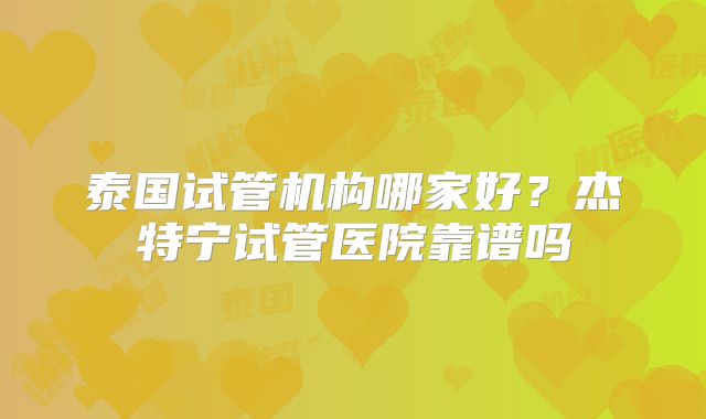 泰国试管机构哪家好?杰特宁试管医院靠谱吗