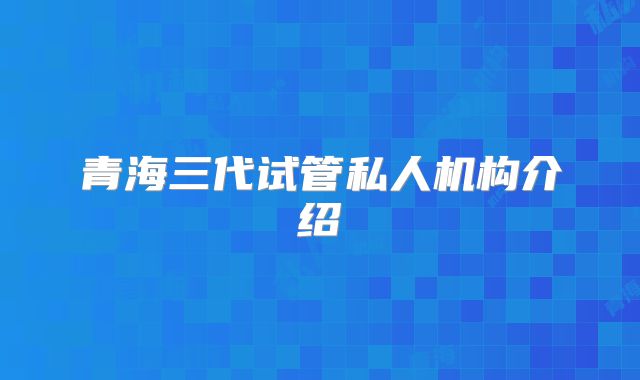 青海三代试管私人机构介绍