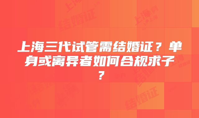 上海三代试管需结婚证？单身或离异者如何合规求子？