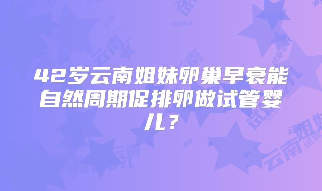 42岁云南姐妹卵巢早衰能自然周期促排卵做试管婴儿？