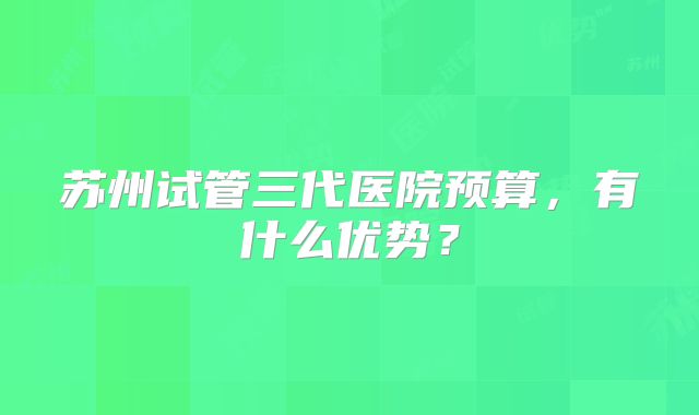 苏州试管三代医院预算，有什么优势？