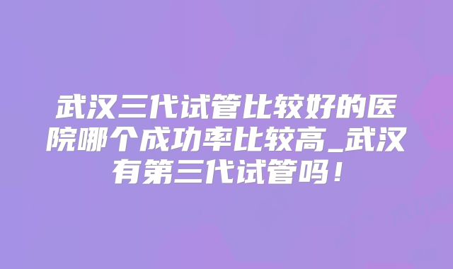 武汉三代试管比较好的医院哪个成功率比较高_武汉有第三代试管吗！