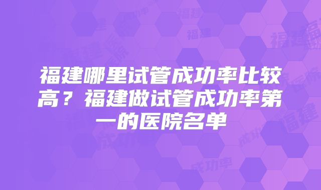 福建哪里试管成功率比较高?福建做试管成功率第一的医院名单