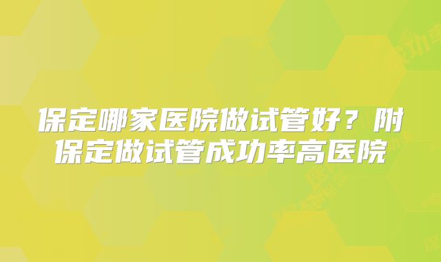 保定哪家医院做试管好？附保定做试管成功率高医院