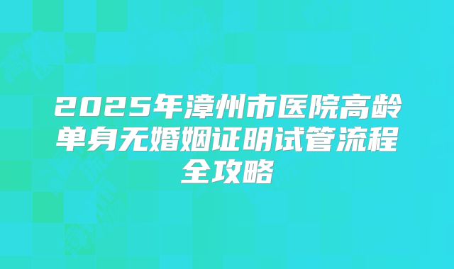 2025年漳州市医院高龄单身无婚姻证明试管流程全攻略