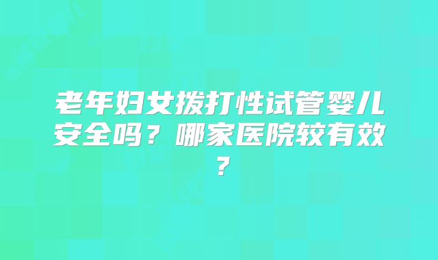 老年妇女拨打性试管婴儿安全吗？哪家医院较有效？