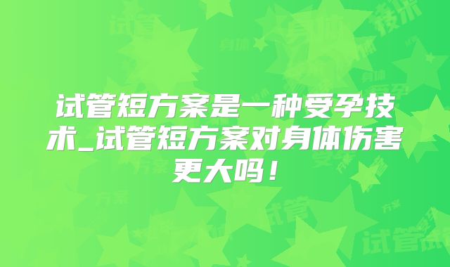 试管短方案是一种受孕技术_试管短方案对身体伤害更大吗！