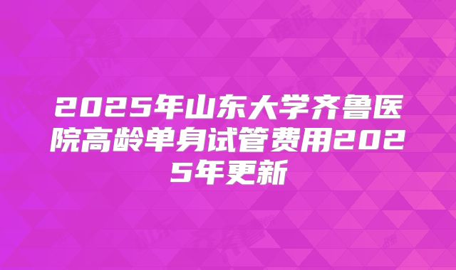 2025年山东大学齐鲁医院高龄单身试管费用2025年更新