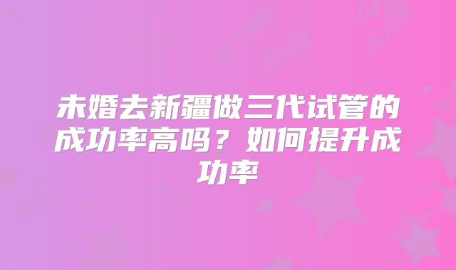 未婚去新疆做三代试管的成功率高吗?如何提升成功率