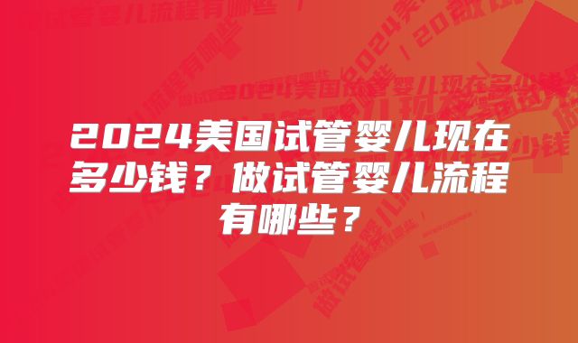 2024美国试管婴儿现在多少钱？做试管婴儿流程有哪些？