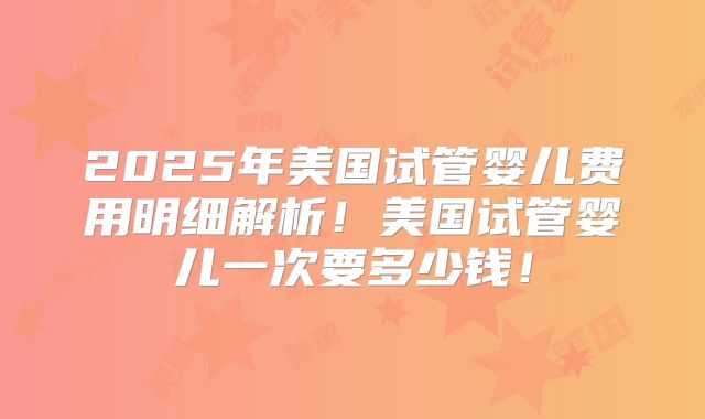 2025年美国试管婴儿费用明细解析！美国试管婴儿一次要多少钱！