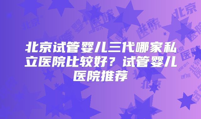 北京试管婴儿三代哪家私立医院比较好？试管婴儿医院推荐