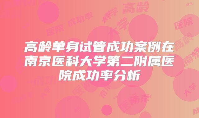 高龄单身试管成功案例在南京医科大学第二附属医院成功率分析
