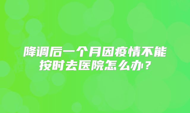 降调后一个月因疫情不能按时去医院怎么办？