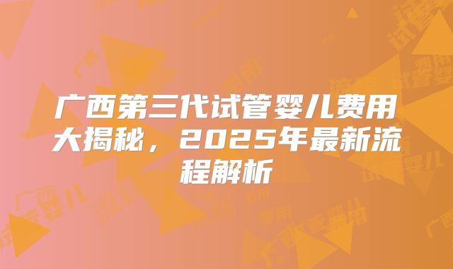 广西第三代试管婴儿费用大揭秘，2025年最新流程解析