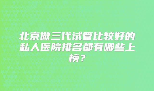 北京做三代试管比较好的私人医院排名都有哪些上榜？