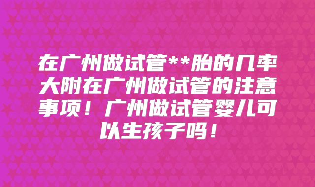 在广州做试管**胎的几率大附在广州做试管的注意事项！广州做试管婴儿可以生孩子吗！