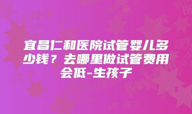 宜昌仁和医院试管婴儿多少钱？去哪里做试管费用会低-生孩子
