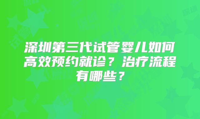 深圳第三代试管婴儿如何高效预约就诊？治疗流程有哪些？