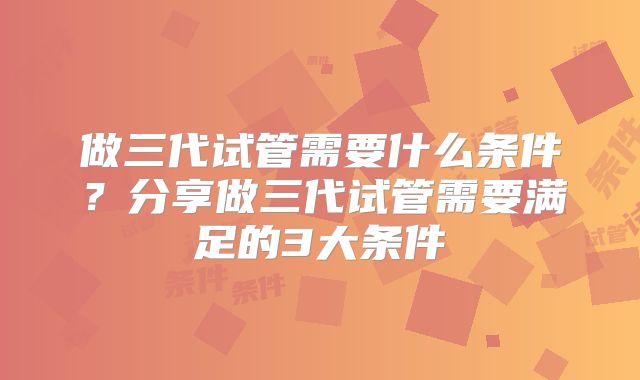 做三代试管需要什么条件？分享做三代试管需要满足的3大条件