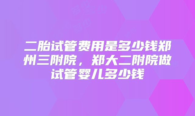 二胎试管费用是多少钱郑州三附院，郑大二附院做试管婴儿多少钱