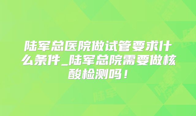 陆军总医院做试管要求什么条件_陆军总院需要做核酸检测吗！