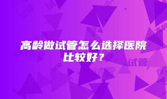 高龄做试管怎么选择医院比较好？