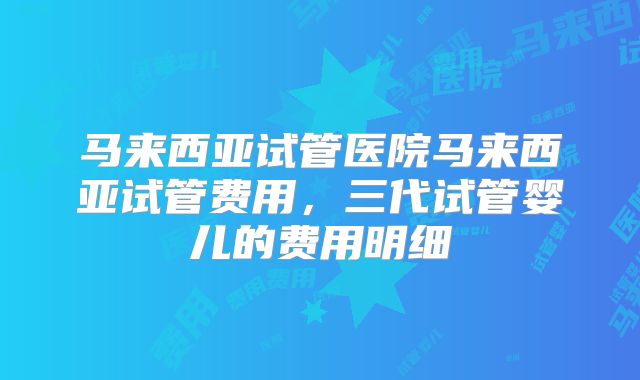马来西亚试管医院马来西亚试管费用，三代试管婴儿的费用明细