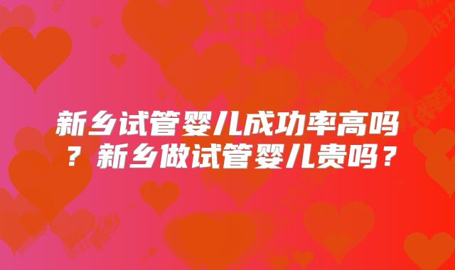 新乡试管婴儿成功率高吗?新乡做试管婴儿贵吗?